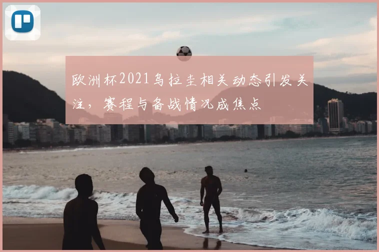 欧洲杯2021乌拉圭相关动态引发关注，赛程与备战情况成焦点