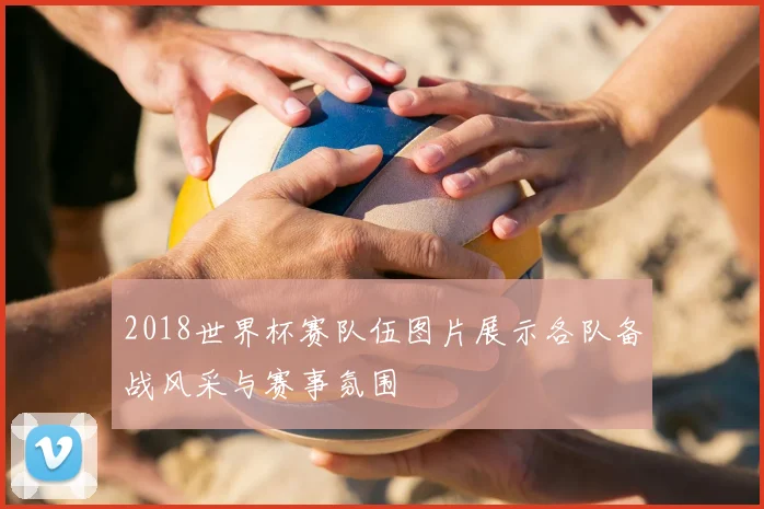 2018世界杯赛队伍图片展示各队备战风采与赛事氛围