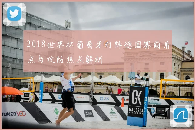 2018世界杯葡萄牙对阵德国赛前看点与攻防焦点解析