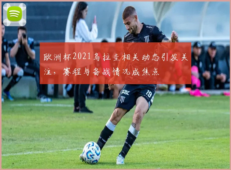 欧洲杯2021乌拉圭相关动态引发关注，赛程与备战情况成焦点