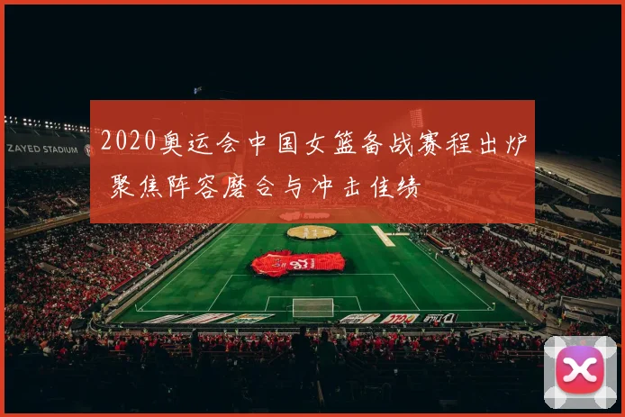 2020奥运会中国女篮备战赛程出炉 聚焦阵容磨合与冲击佳绩