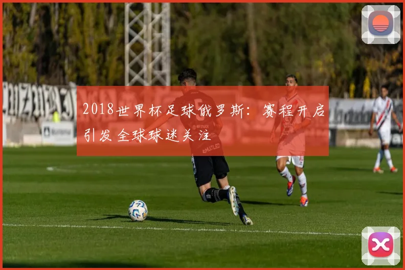2018世界杯足球俄罗斯：赛程开启引发全球球迷关注