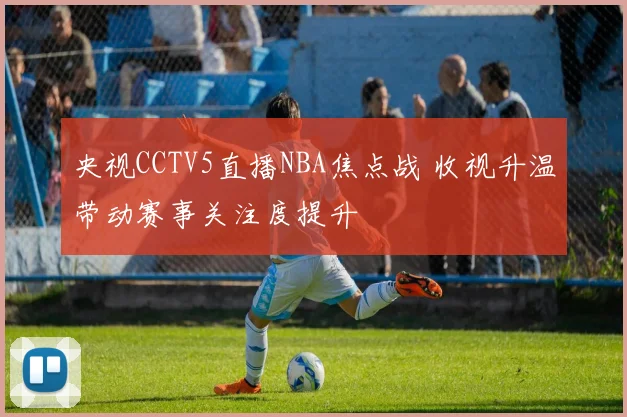 央视CCTV5直播NBA焦点战 收视升温带动赛事关注度提升