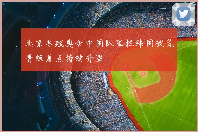 北京冬残奥会中国队阻拦韩国破荒晋级看点持续升温