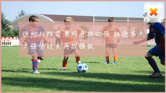德约科维奇澳网晋级四强 梅德韦杰夫强势过关再战强敌