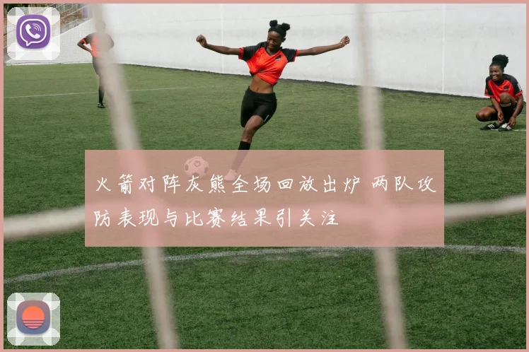 火箭对阵灰熊全场回放出炉 两队攻防表现与比赛结果引关注